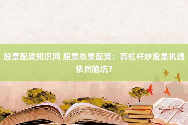 股票配资知识网 股票蚁集配资：高杠杆炒股是机遇依然陷坑？
