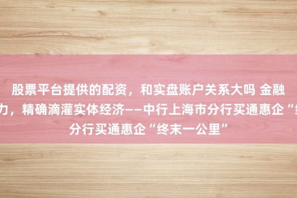 股票平台提供的配资，和实盘账户关系大吗 金融翻新抓续发力，精确滴灌实体经济——中行上海市分行买通惠企“终末一公里”